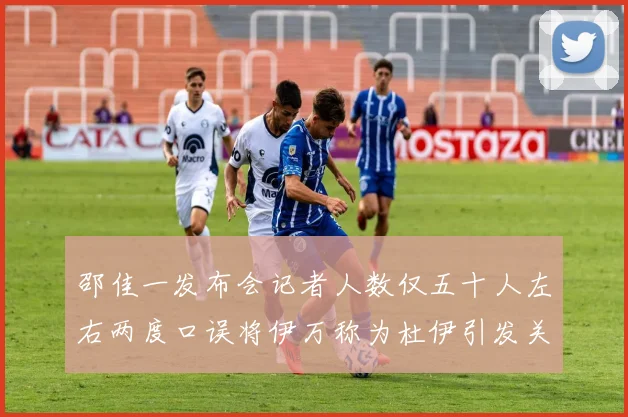 邵佳一发布会记者人数仅五十人左右两度口误将伊万称为杜伊引发关注