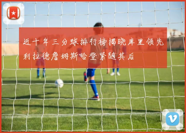 近十年三分球排行榜揭晓库里领先利拉德詹姆斯哈登紧随其后