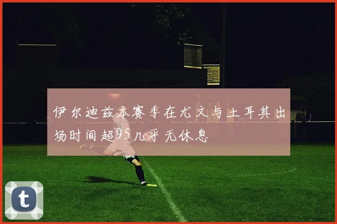 伊尔迪兹本赛季在尤文与土耳其出场时间超95几乎无休息