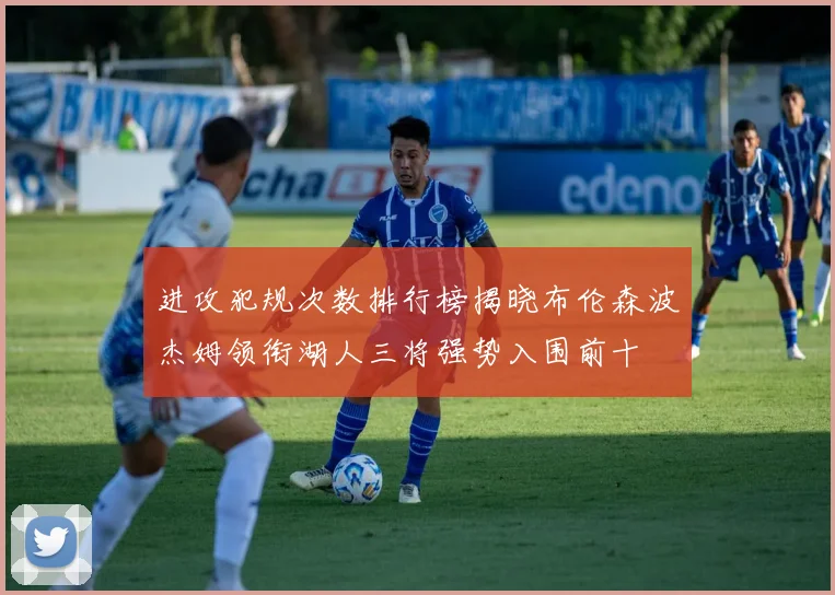 进攻犯规次数排行榜揭晓布伦森波杰姆领衔湖人三将强势入围前十