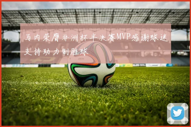 马内荣膺非洲杯半决赛MVP感谢球迷支持助力制胜球