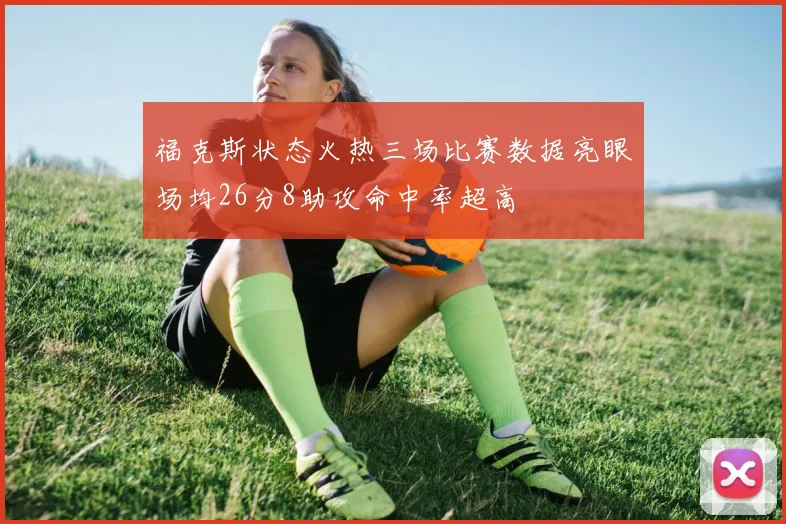福克斯状态火热三场比赛数据亮眼场均26分8助攻命中率超高