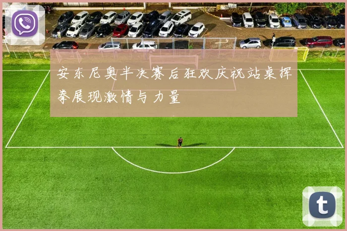 安东尼奥半决赛后狂欢庆祝站桌挥拳展现激情与力量