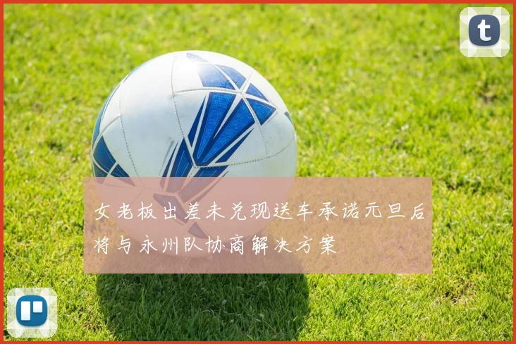 女老板出差未兑现送车承诺元旦后将与永州队协商解决方案