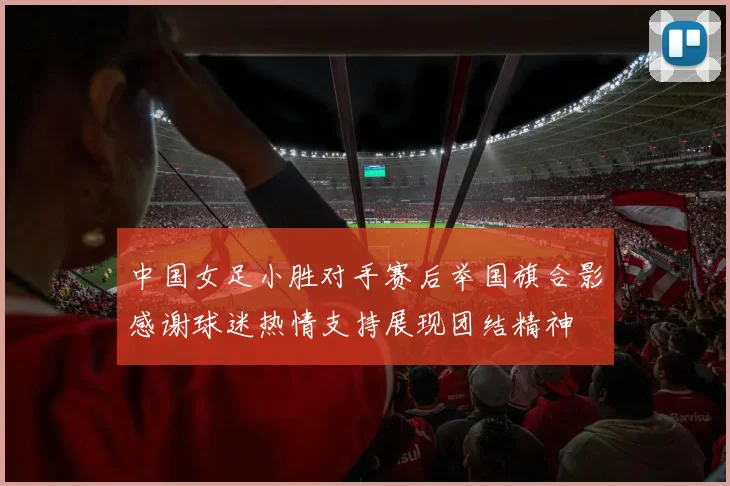 中国女足小胜对手赛后举国旗合影感谢球迷热情支持展现团结精神