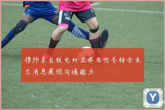 穆帅亲自致电纠正弗洛伦齐转会米兰消息展现沟通能力