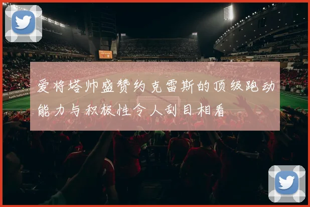 爱将塔帅盛赞约克雷斯的顶级跑动能力与积极性令人刮目相看