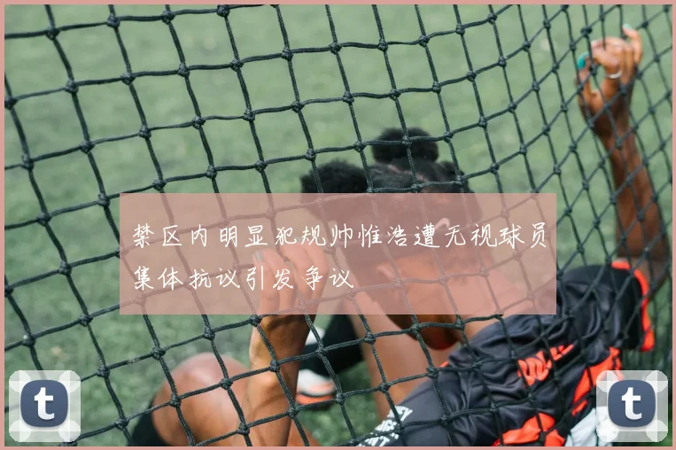 禁区内明显犯规帅惟浩遭无视球员集体抗议引发争议
