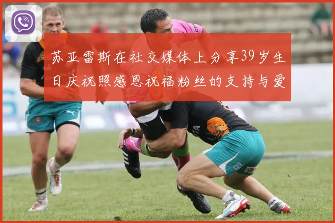 苏亚雷斯在社交媒体上分享39岁生日庆祝照感恩祝福粉丝的支持与爱护