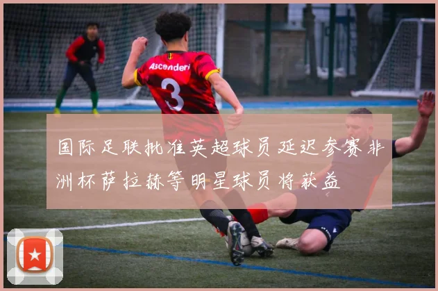 国际足联批准英超球员延迟参赛非洲杯萨拉赫等明星球员将获益