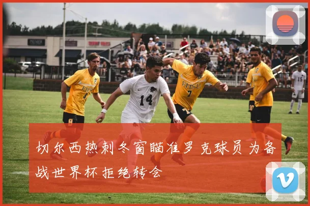 切尔西热刺冬窗瞄准罗克球员为备战世界杯拒绝转会