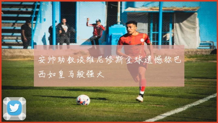 安帅助教谈维尼修斯金球遗憾称巴西如皇马般强大