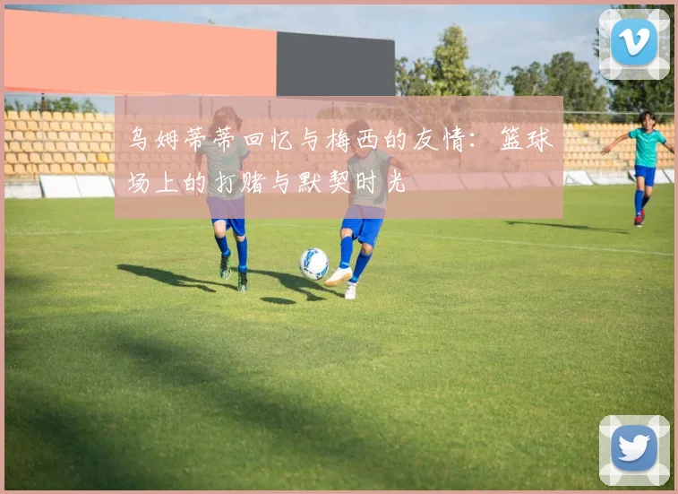乌姆蒂蒂回忆与梅西的友情：篮球场上的打赌与默契时光